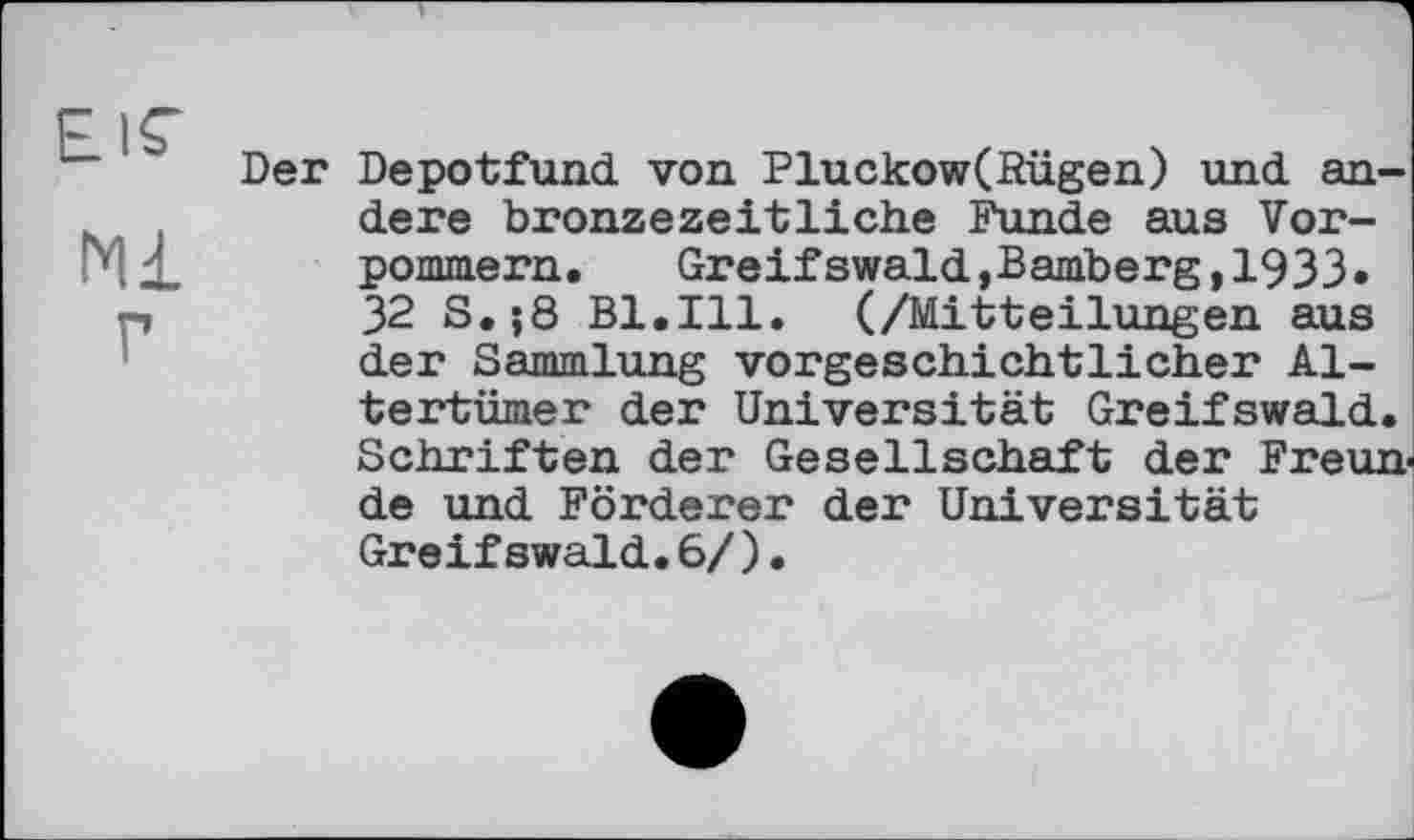 ﻿EIS’
Ml г
Der Depotfund von Pluckow(fîügen) und andere bronzezeitliche Funde aus Vorpommern. Greifswald,Bamberg,1933» 32 S.;8 Bl.Ill. (/Mitteilungen aus der Sammlung vorgeschichtlicher Altertümer der Universität Greifswald. Schriften der Gesellschaft der Freun de und Förderer der Universität Greifswald.6/).